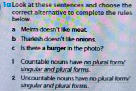 Look at these sentences and choose the 
correct alternative to complete the rules 
below. 
a Meirra doesn't like meat. 
b Tharkish doesn't like onions. 
c Is there a burger in the photo? 
1 Countable nouns have no plural form 
singular and plural forms. 
2 Uncountable nouns have no plural form 
singular and plural forms.