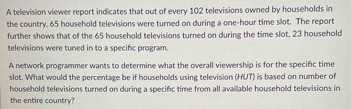 A television viewer report indicates that out of every 102 televisions owned by households in 
the country, 65 household televisions were turned on during a one-hour time slot. The report 
further shows that of the 65 household televisions turned on during the time slot, 23 household 
televisions were tuned in to a specifc program. 
A network programmer wants to determine what the overall viewership is for the specifc time 
slot. What would the percentage be if households using television (HUT) is based on number of 
household televisions turned on during a specifc time from all available household televisions in 
the entire country?