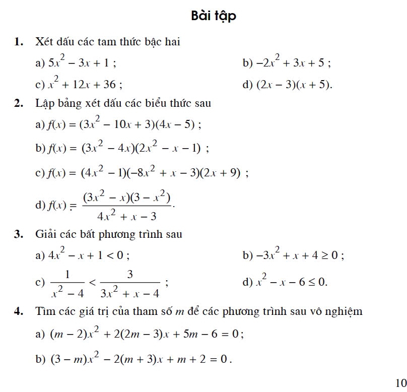 Bài tập 
1. Xét dấu các tam thức bậc hai 
a) 5x^2-3x+1; b) -2x^2+3x+5; 
c) x^2+12x+36; d) (2x-3)(x+5). 
2. Lập bảng xét dấu các biểu thức sau 
a) f(x)=(3x^2-10x+3)(4x-5)
b) f(x)=(3x^2-4x)(2x^2-x-1) : 
c) f(x)=(4x^2-1)(-8x^2+x-3)(2x+9); 
d) f(x)= ((3x^2-x)(3-x^2))/4x^2+x-3 . 
3. Giải các bất phương trình sau 
a) 4x^2-x+1<0</tex> b) -3x^2+x+4≥ 0; 
c)  1/x^2-4  ; 
d) x^2-x-6≤ 0. 
4. Tìm các giá trị của tham số m để các phương trình sau vô nghiệm 
a) (m-2)x^2+2(2m-3)x+5m-6=0
b) (3-m)x^2-2(m+3)x+m+2=0. 
10