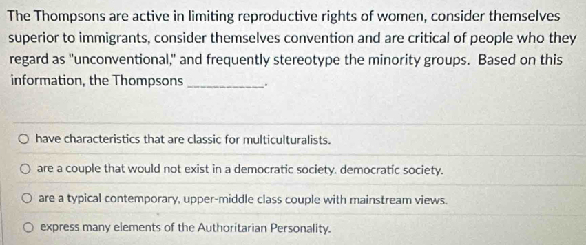 The Thompsons are active in limiting reproductive rights of women, consider themselves
superior to immigrants, consider themselves convention and are critical of people who they
regard as "unconventional," and frequently stereotype the minority groups. Based on this
information, the Thompsons_
_.
have characteristics that are classic for multiculturalists.
are a couple that would not exist in a democratic society. democratic society.
are a typical contemporary, upper-middle class couple with mainstream views.
express many elements of the Authoritarian Personality.