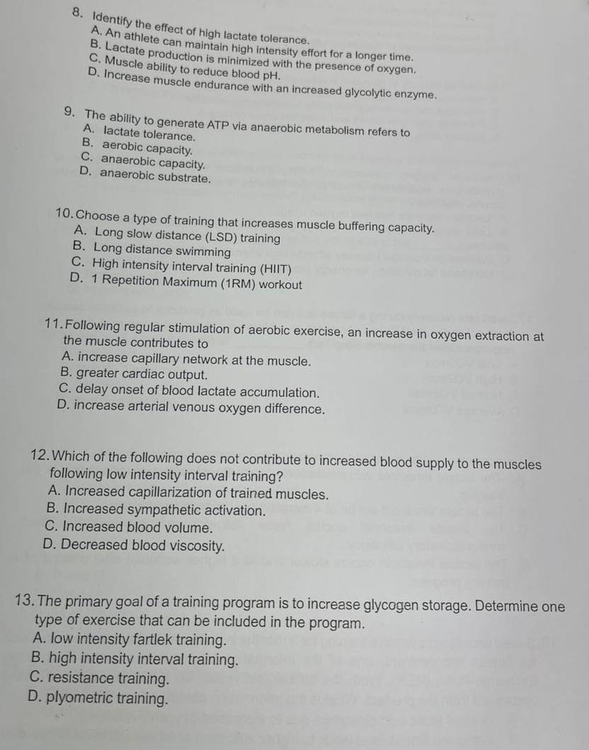 Identify the effect of high lactate tolerance.
A. An athlete can maintain high intensity effort for a longer time.
B. Lactate production is minimized with the presence of oxygen.
C. Muscle ability to reduce blood pH.
D. Increase muscle endurance with an increased glycolytic enzyme.
9. The ability to generate ATP via anaerobic metabolism refers to
A. lactate tolerance.
B. aerobic capacity.
C. anaerobic capacity.
D. anaerobic substrate.
10. Choose a type of training that increases muscle buffering capacity.
A. Long slow distance (LSD) training
B. Long distance swimming
C. High intensity interval training (HIIT)
D. 1 Repetition Maximum (1RM) workout
11. Following regular stimulation of aerobic exercise, an increase in oxygen extraction at
the muscle contributes to
A. increase capillary network at the muscle.
B. greater cardiac output.
C. delay onset of blood lactate accumulation.
D. increase arterial venous oxygen difference.
12. Which of the following does not contribute to increased blood supply to the muscles
following low intensity interval training?
A. Increased capillarization of trained muscles.
B. Increased sympathetic activation.
C. Increased blood volume.
D. Decreased blood viscosity.
13. The primary goal of a training program is to increase glycogen storage. Determine one
type of exercise that can be included in the program.
A. low intensity fartlek training.
B. high intensity interval training.
C. resistance training.
D. plyometric training.