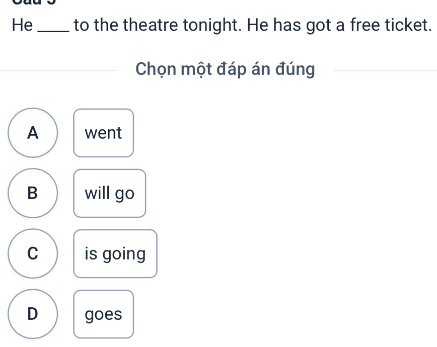 He _to the theatre tonight. He has got a free ticket.
Chọn một đáp án đúng
A went
B will go
C is going
D goes