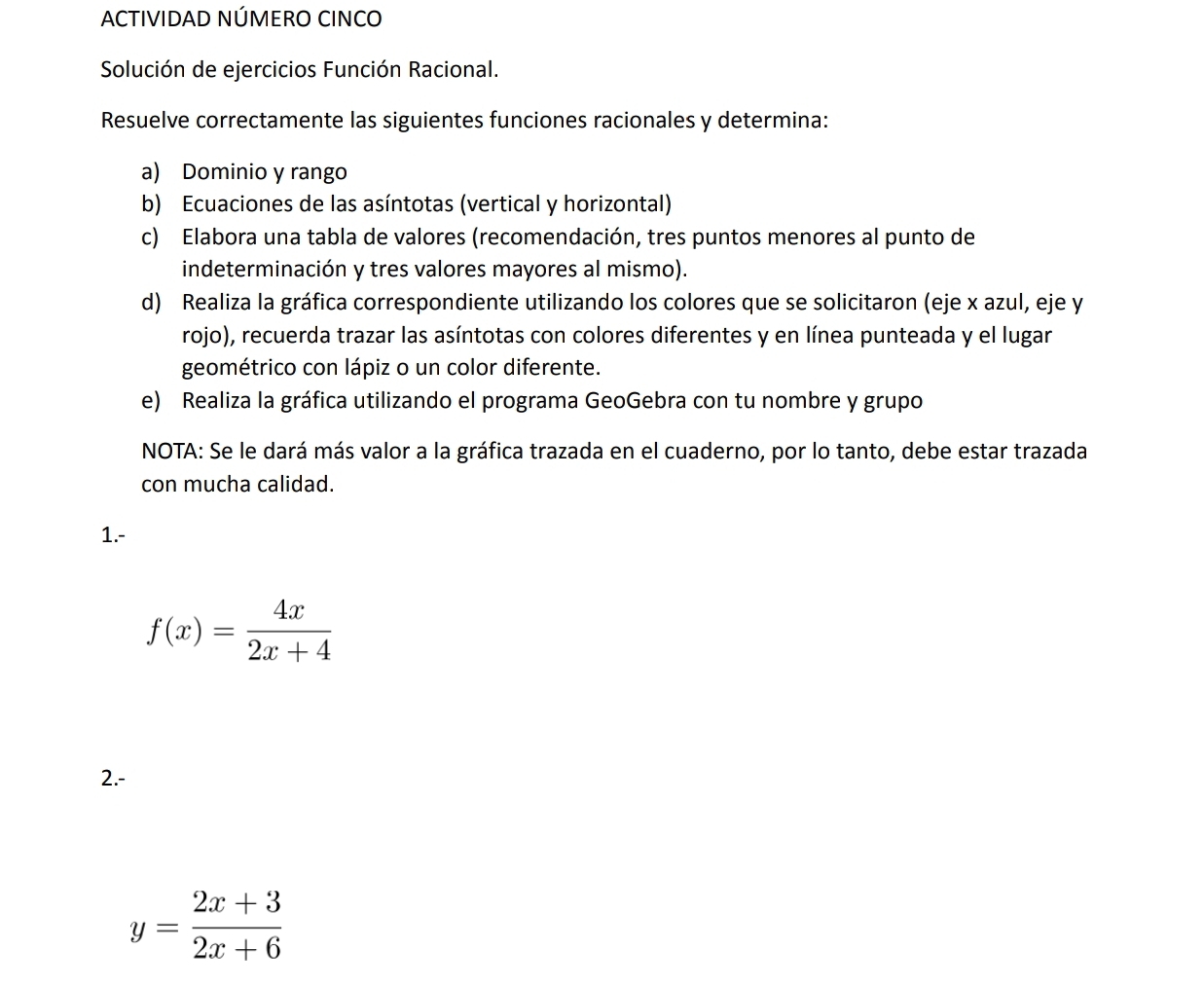 ACTIVIDAD NÚMERO CINCO 
Solución de ejercicios Función Racional. 
Resuelve correctamente las siguientes funciones racionales y determina: 
a) Dominio y rango 
b) Ecuaciones de las asíntotas (vertical y horizontal) 
c) Elabora una tabla de valores (recomendación, tres puntos menores al punto de 
indeterminación y tres valores mayores al mismo). 
d) Realiza la gráfica correspondiente utilizando los colores que se solicitaron (eje x azul, eje y
rojo), recuerda trazar las asíntotas con colores diferentes y en línea punteada y el lugar 
geométrico con lápiz o un color diferente. 
e) Realiza la gráfica utilizando el programa GeoGebra con tu nombre y grupo 
NOTA: Se le dará más valor a la gráfica trazada en el cuaderno, por lo tanto, debe estar trazada 
con mucha calidad. 
1.-
f(x)= 4x/2x+4 
2.-
y= (2x+3)/2x+6 