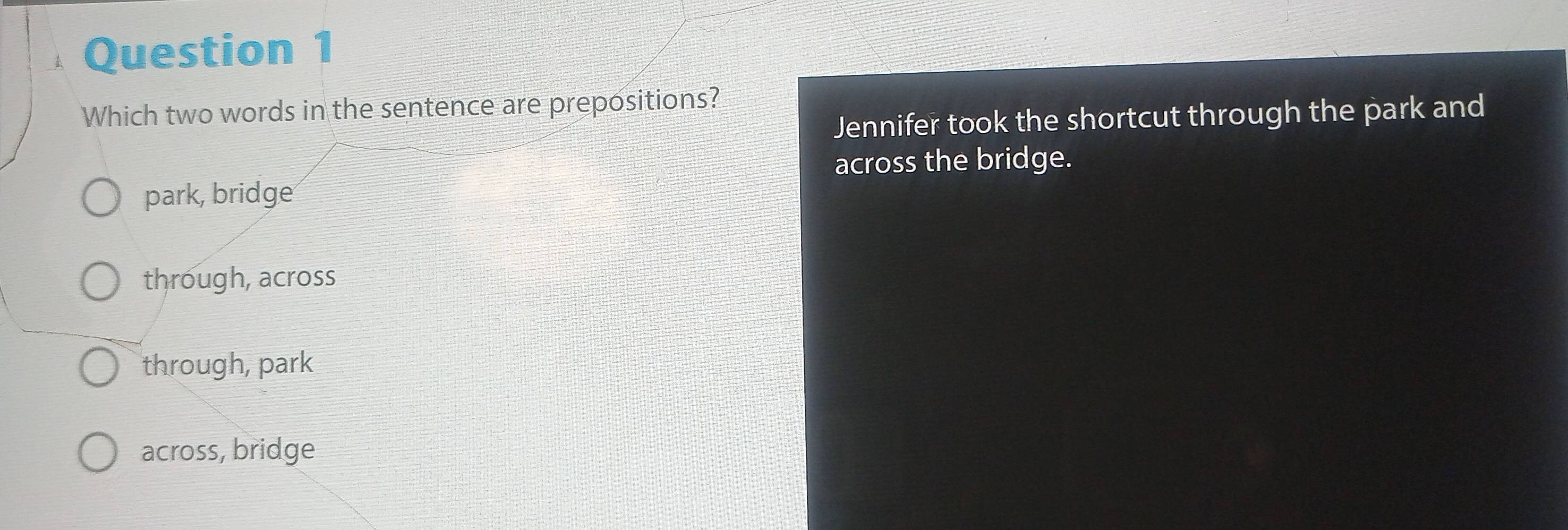 Which two words in the sentence are prepositions?
Jennifer took the shortcut through the park and
across the bridge.
park, bridge
through, across
through, park
across, bridge