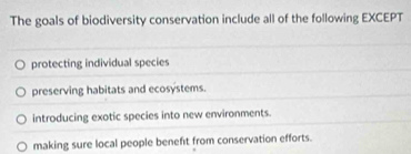 The goals of biodiversity conservation include all of the following EXCEPT
protecting individual species
preserving habitats and ecosystems.
introducing exotic species into new environments.
making sure local people benefit from conservation efforts.