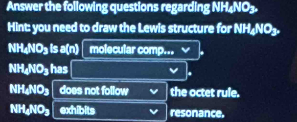 Answer the following questions regarding NH4NO3. 
Hint: you need to draw the Lewis structure for NH₄NO₃.
NH₄NO₃ is a(n) molecular comp...
NH₄NO₃ has 
.
NH4NO3 does not follow the octet rule.
NH4NO3 exhibits resonance.