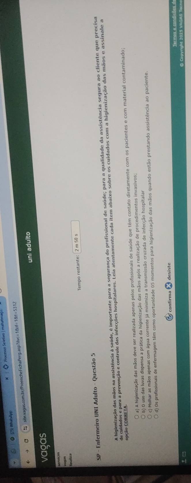 25 WhatsApp Processo Seletivo | mahatmag
site.vagas.com.br/PreencheFichaPerg.asp?ilvc= 1 if=1 t=531 
uni adulto
vagas
serviços
Vágas
finaliza
Tempo restante: 2 m 50 s
SP - Enfermeiro UNI Adulto - Questão 5
A higienização das mãos na assistência à saúde, é importante para a segurança do profissional de saúde; para a qualidade da assistência segura ao cliente que precisa
de cuidados e para a prevenção e controle das infecções hospitalares. Leia atentamente cada item abaixo sobre os cuidados com a higienização das mãos e assinale a
opção CORRETA.
a) A higienização das mãos deve ser realizada apenas pelos profissionais de saúde que têm contato diretamente com os pacientes e com material contaminado;
b) O uso das luvas dispensa a prática da higienização das mãos após a realização de procedimentos invasivos;
c) Molhar as mãos apenas com água corrente já minimiza a transmissão cruzada de infecção hospitalar
d) Os profissionais de enfermagem têm como oportunidade 05 momentos para higienização das mãos quando estão prestando assistência ao paciente.
confirma desiste
Termos e condições de
© Copyright 2025 VAGAS Tecno