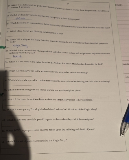 courage & generosity 29 m 24 
_ 
ze. Which V is a Latin word for "perfection'? Catholics believe we have to practice these things to lead a moral lide e a 
_1 Which S are found in Catholic churches and help peopte to focus thatr prayers? 
30. Which I does the 2^(-d) commandment forbid the worship of that makes Christians think churches should be plain? 
_ 
31. Which M is a Jewish and Christian belief that God is one! 
12. Which VM is a figure that many Catholics prayer to hoping she will intercede for them (take their prayers to 
God)? 
_ 
33. Which F is the current Pope who argued that Catholics can use statues and sculptures to help them overcome 
suffering when they pray? 
_ 
34. Which P is the name of the statue found in the Vatican that shows Mary holding Jesus after he died? Dac đi 
_ 
as Which H does Mary open in the statae to show she accepts her pain and suffering? 
_ 
35. Which M does Mary provide comfort for because the statue shows her holding her child who is suffering? 
_ 
37. Which P is the name given to a sacred journey to a special/religious place? 
_ 
s. Which L is a town in southern France where the Virgin Mary is said to have appeared? 
_ 
19. Which B was a young French girl who claimed to have had 18 visions of the Virgin Mary? 
_ 
40. Which M do some people hope will happen to them when they visit this sacred place? 
_ 
41. Which SOTC do people visit in order to reflect upon the suffering and death of Jesus? 
_ 
42. Which R is a set of prayers dedicated to the Virgin Mary? 
__