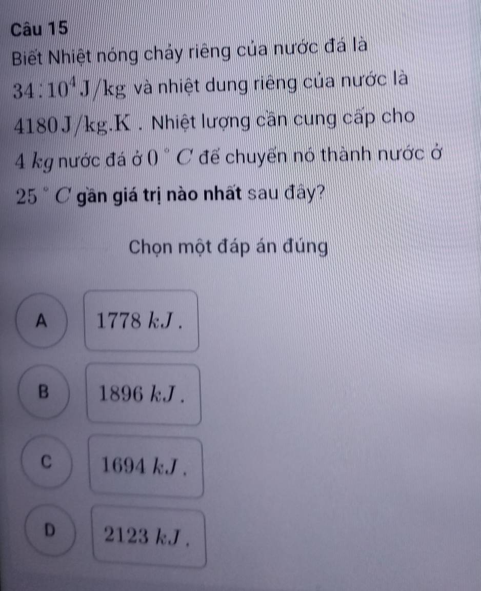 Biết Nhiệt nóng chảy riêng của nước đá lài
34:10^4J/kg và nhiệt dung riêng của nước là
4180J/kg.K . Nhiệt lượng cần cung cấp cho
4 kg nước đá ở 0°C để chuyến nó thành nước ở
25°C gần giá trị nào nhất sau đây?
Chọn một đáp án đúng
A 1778 kJ.
B 1896 kJ.
C 1694 k.J.
D 2123 kJ.