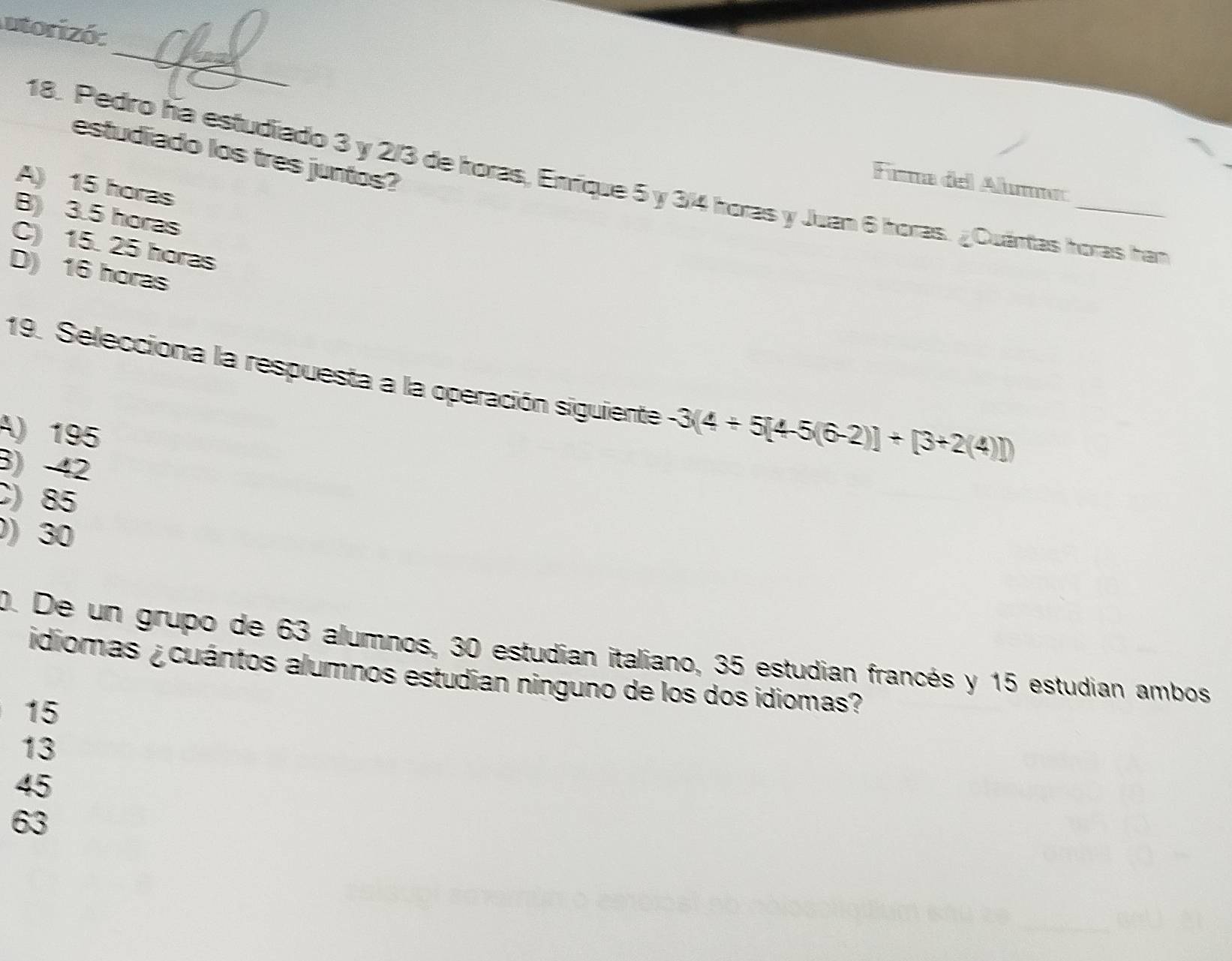 utorizó:
_
estudiado los tres juntos?
18. Pedro ha estudiado 3 y 2/3 de horas, Enríique 5 y 3/4 horas y Juan 6 horas. ¿Cuántas horas han
Fima del Alumma
A) 15 horas
B) 3.5 horas
C) 15. 25 horas
D) 16 horas
19. Selecciona la respuesta a la operación siguiente -3(4+5[4-5(6-2)]+[3+2(4)])
A) 195
3) 42
C) 85
0) 30
0. De un grupo de 63 alumnos, 30 estudian italiano, 35 estudian francés y 15 estudian ambos
idiomas ¿cuántos alumnos estudian ninguno de los dos idiomas?
15
13
45
63