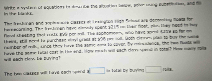 Write a system of equations to describe the situation below, solve using substitution, and filll 
in the blanks. 
The freshman and sophomore classes at Lexington High School are decorating floats for 
homecoming. The freshmen have already spent $215 on their float, plus they need to buy 
floral sheeting that costs $99 per roll. The sophomores, who have spent $219 so far on 
theirs, still need to purchase vinyl grass at $98 per roll. Both classes plan to buy the same 
number of rolls, since they have the same area to cover. By coincidence, the two floats will 
have the same total cost in the end. How much will each class spend in total? How many rolls 
will each class be buying? 
The two classes will have each spend $ □ in total by buying □  rolls.