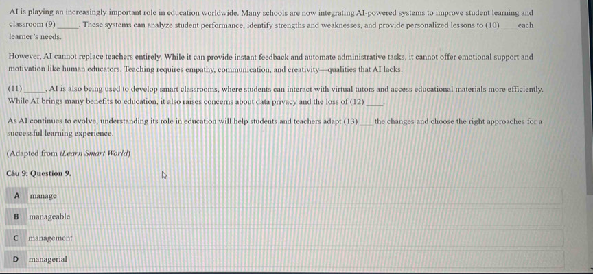 AI is playing an increasingly important role in education worldwide. Many schools are now integrating AI-powered systems to improve student learning and
classroom (9)_ . These systems can analyze student performance, identify strengths and weaknesses, and provide personalized lessons to (10)_ each
learner ’s needs.
However, AI cannot replace teachers entirely. While it can provide instant feedback and automate administrative tasks, it cannot offer emotional support and
motivation like human educators. Teaching requires empathy, communication, and creativity—qualities that AI lacks.
(11)_ , AI is also being used to develop smart classrooms, where students can interact with virtual tutors and access educational materials more efficiently.
While AI brings many benefits to education, it also raises concerns about data privacy and the loss of (12) _
As AI continues to evolve, understanding its role in education will help students and teachers adapt (13) _the changes and choose the right approaches for a
successful learning experience.
(Adapted from iLearn Smart World)
Câu 9: Question 9.
A manage
B manageable
C management
D managerial