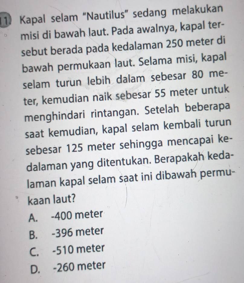 Kapal selam “Nautilus” sedang melakukan
misi di bawah laut. Pada awalnya, kapal ter-
sebut berada pada kedalaman 250 meter di
bawah permukaan laut. Selama misi, kapal
selam turun lebih dalam sebesar 80 me-
ter, kemudian naik sebesar 55 meter untuk
menghindari rintangan. Setelah beberapa
saat kemudian, kapal selam kembali turun
sebesar 125 meter sehingga mencapai ke-
dalaman yang ditentukan. Berapakah keda-
laman kapal selam saat ini dibawah permu-
kaan laut?
A. -400 meter
B. -396 meter
C. -510 meter
D. -260 meter