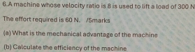 A machine whose velocity ratio is 8 is used to lift a load of 300 N
The effort required is 60 N. /5marks 
(a) What is the mechanical advantage of the machine 
(b) Calculate the efficiency of the machine