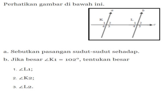 Perhatikan gambar di bawah ini. 
a. Sebutkan pasangan sudut-sudut sehadap. 
b. Jika besar ∠ K1=102° , tentukan besar 
1. ∠ L_1 : 
2. ∠ K2; 
3. ∠ L2.