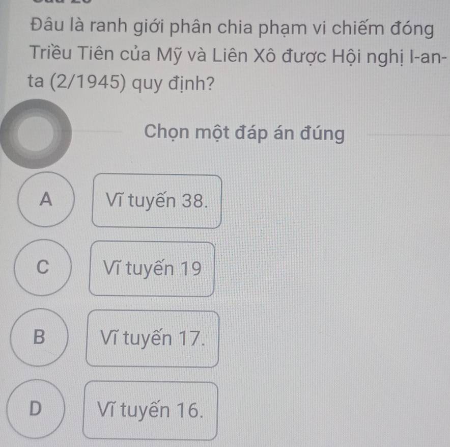 Đâu là ranh giới phân chia phạm vi chiếm đóng
Triều Tiên của Mỹ và Liên Xô được Hội nghị I-an-
ta (2/1945) quy định?
Chọn một đáp án đúng
A Vĩ tuyến 38.
C Vĩ tuyến 19
B Vĩ tuyến 17.
D Vĩ tuyến 16.