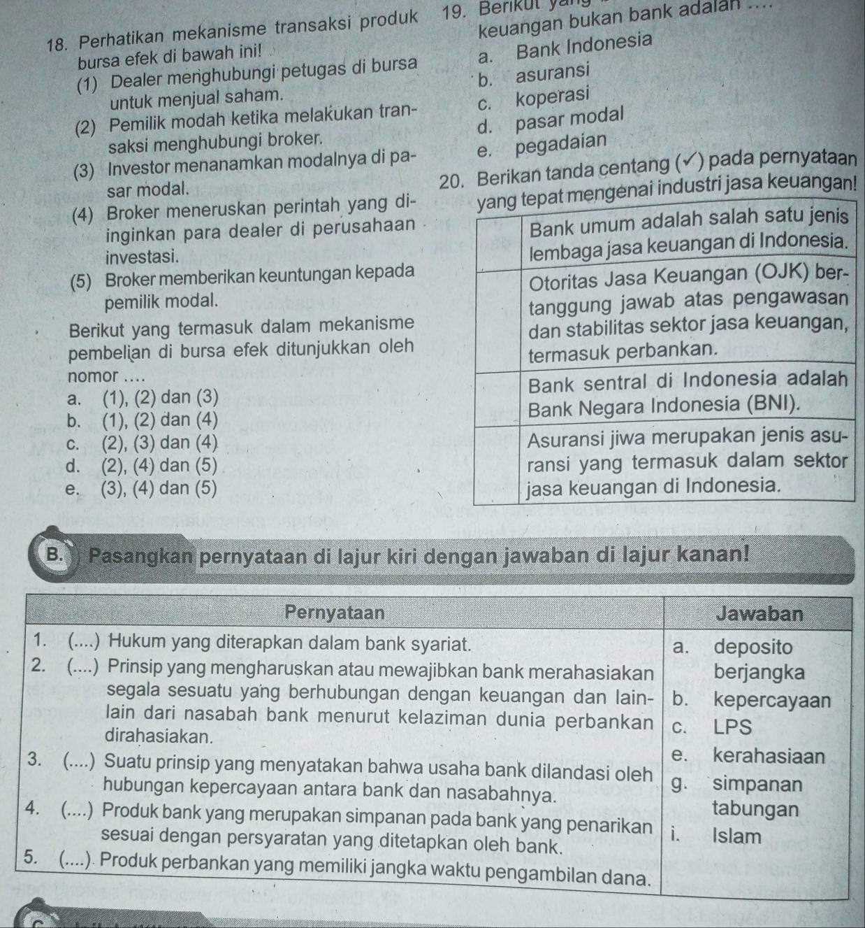 keuangan bukan bank adalan_
18. Perhatikan mekanisme transaksi produk 19. Berikut yang
bursa efek di bawah ini!
(1) Dealer menghubungi petugas di bursa a. Bank Indonesia
b. asuransi
untuk menjual saham.
(2) Pemilik modah ketika melakukan tran- c. koperasi
d. pasar modal
saksi menghubungi broker.
(3) Investor menanamkan modalnya di pa- e. pegadaian
sar modal.
20. Berikan tanda centang (✓) pada pernyataan
(4) Broker meneruskan perintah yang di- ustri jasa keuangan!
inginkan para dealer di perusahaan
investasi.
.
(5) Broker memberikan keuntungan kepada
pemilik modal. -
Berikut yang termasuk dalam mekanisme
,
pembelian di bursa efek ditunjukkan oleh
nomor ....
a. (1), (2) dan (3)
b. (1), (2) dan (4)
c. (2), (3) dan (4)
d. (2), (4) dan (5)
e. (3), (4) dan (5) 
B. Pasangkan pernyataan di lajur kiri dengan jawaban di lajur kanan!