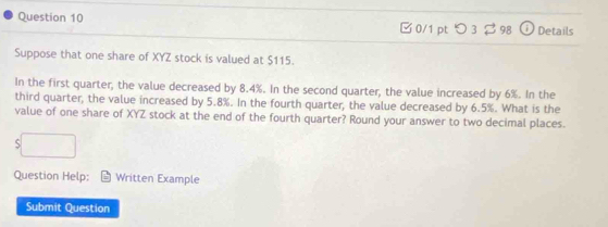 □0/1 pt つ 3 $98 ( ) Details 
Suppose that one share of XYZ stock is valued at $115. 
In the first quarter, the value decreased by 8.4%. In the second quarter, the value increased by 6%. In the 
third quarter, the value increased by 5.8%. In the fourth quarter, the value decreased by 6.5%. What is the 
value of one share of XYZ stock at the end of the fourth quarter? Round your answer to two decimal places.
$□
Question Help: Written Example 
Submit Question