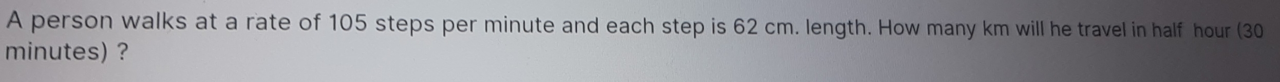 A person walks at a rate of 105 steps per minute and each step is 62 cm. length. How many km will he travel in half hour (30
minutes) ?
