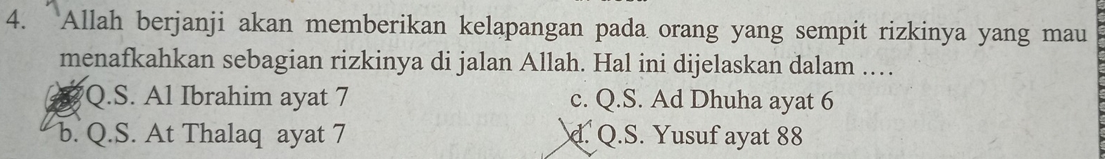 Allah berjanji akan memberikan kelapangan pada orang yang sempit rizkinya yang mau
menafkahkan sebagian rizkinya di jalan Allah. Hal ini dijelaskan dalam .
Q.S. Al Ibrahim ayat 7 c. Q.S. Ad Dhuha ayat 6
b. Q.S. At Thalaq ayat 7. Q.S. Yusuf ayat 88