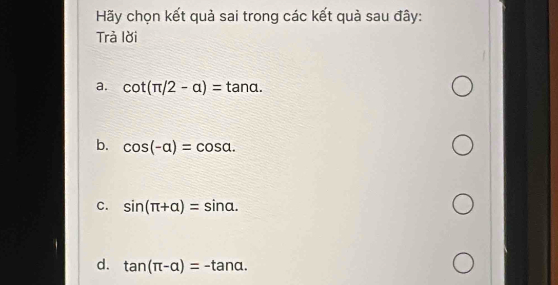 Hãy chọn kết quả sai trong các kết quả sau đây:
Trà lời
a. cot (π /2-a)=tan a.
b. cos (-alpha )=cos alpha.
c. sin (π +alpha )=sin alpha.
d. tan (π -alpha )=-tan alpha.