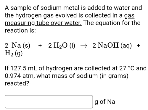 A sample of sodium metal is added to water and 
the hydrogen gas evolved is collected in a gas 
measuring tube over water. The equation for the 
reaction is:
2Na(s)+2H_2O(l)to 2NaOH(aq)+
H_2(g)
If 127.5 mL of hydrogen are collected at 27°C and
0.974 atm, what mass of sodium (in grams) 
reacted?
□ g of Na