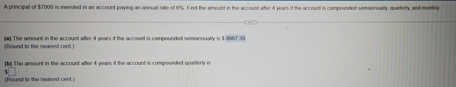 A principal of $7000 is invested in an account paying an annual rate of 6%. Find the amount in the account after 4 years if the account is compounded semiannually, quarterly, and monthly 
(a) The amount in the account after 4 years if the account is compounded semiannually is $ 8867.39
(Round to the nearest cent.) 
(b) The amount in the account after 4 years if the account is compounded quarterly is
$ □°
(Round to the nearest cent.)