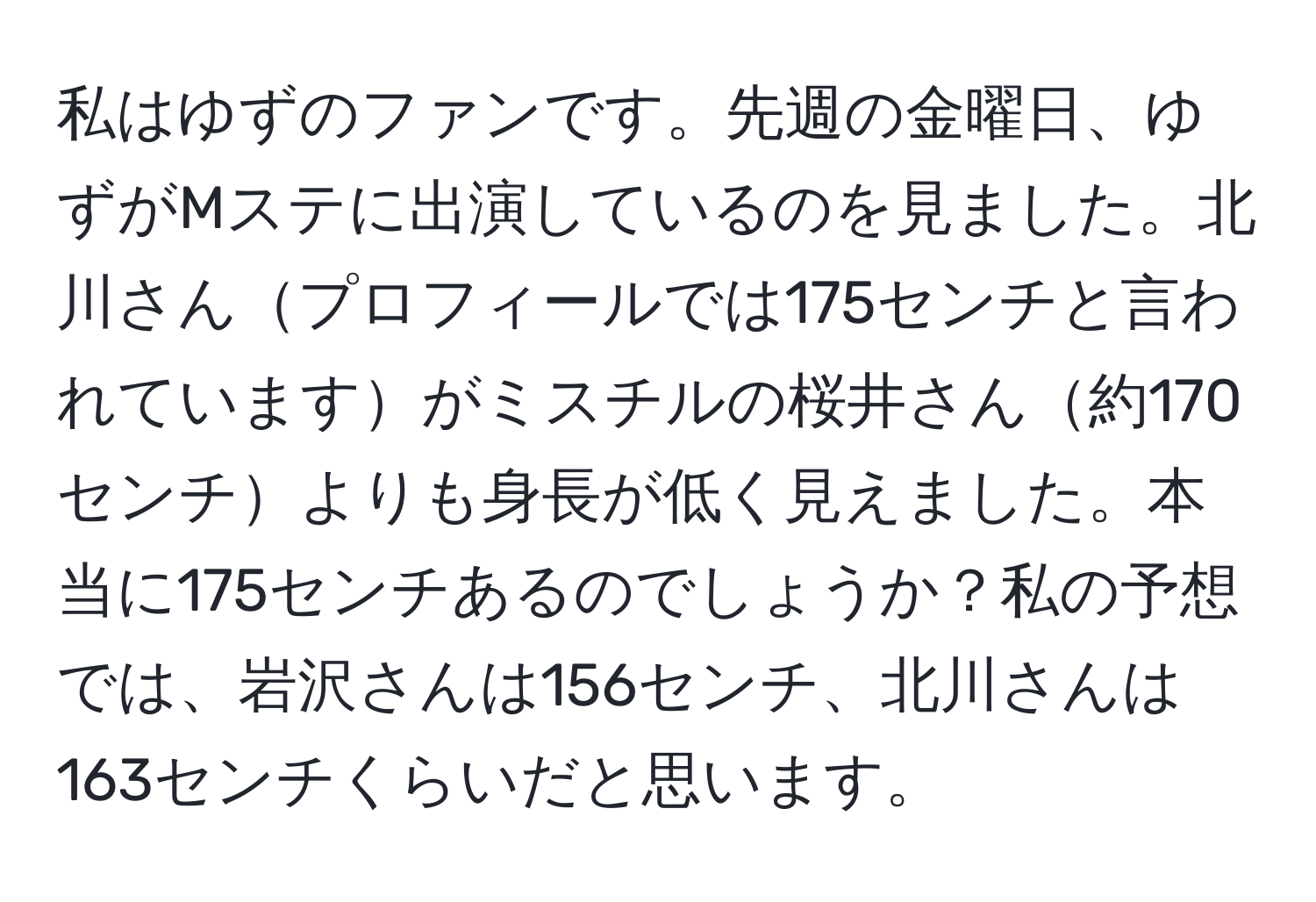 私はゆずのファンです。先週の金曜日、ゆずがMステに出演しているのを見ました。北川さんプロフィールでは175センチと言われていますがミスチルの桜井さん約170センチよりも身長が低く見えました。本当に175センチあるのでしょうか？私の予想では、岩沢さんは156センチ、北川さんは163センチくらいだと思います。