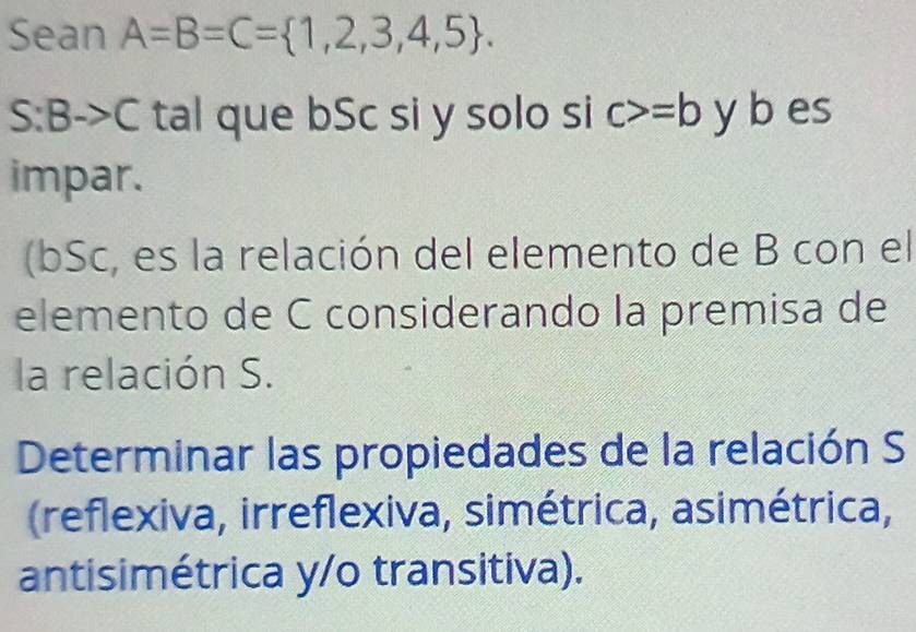 Sean A=B=C= 1,2,3,4,5. 
S:B to C tal que bSc si y solo si c>=b y b es 
impar. 
(bSc, es la relación del elemento de B con el 
elemento de C considerando la premisa de 
la relación S. 
Determinar las propiedades de la relación S 
(reflexiva, irreflexiva, simétrica, asimétrica, 
antisimétrica y/o transitiva).