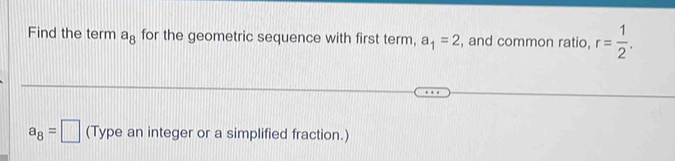 Find the term a_8 for the geometric sequence with first term, a_1=2 , and common ratio, r= 1/2 .
a_8=□ (Type an integer or a simplified fraction.)