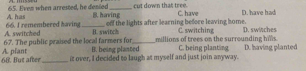 msseu
65. Even when arrested, he denied _cut down that tree.
A. has B. having C. have D. have had
66. I remembered having_ off the lights after learning before leaving home.
A. switched B. switch C. switching D. switches
67. The public praised the local farmers for_ millions of trees on the surrounding hills.
A. plant B. being planted C. being planting D. having planted
68. But after _it over, I decided to laugh at myself and just join anyway.