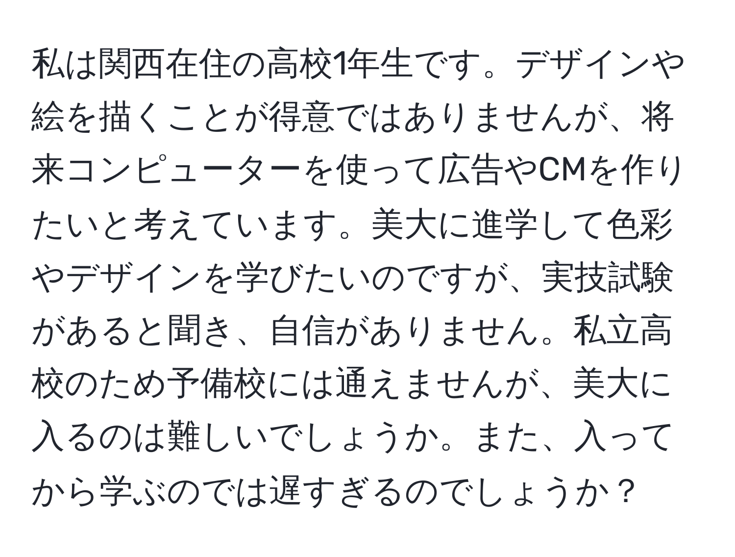 私は関西在住の高校1年生です。デザインや絵を描くことが得意ではありませんが、将来コンピューターを使って広告やCMを作りたいと考えています。美大に進学して色彩やデザインを学びたいのですが、実技試験があると聞き、自信がありません。私立高校のため予備校には通えませんが、美大に入るのは難しいでしょうか。また、入ってから学ぶのでは遅すぎるのでしょうか？