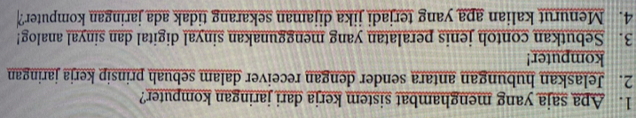 Apa saja yang menghambat sistem kerja dari jaringan komputer? 
2. Jelaskan hubungan antara sender dengan receiver dalam sebuah prinsip kerja jaringan 
komputer! 
3. Sebutkan contoh jenis peralatan yang menggunakan sinyal digital dan sinyal analog! 
4. Menurut kalian apa yang terjadi jika dijaman sekarang tidak ada jaringan komputer?