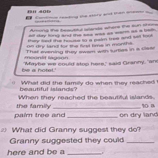 Bll 40b 
Continue reading the story and then answer the 
questions. 
Among the beautiful islands where the sun shone 
all day long and the sea was as warm as a bath. 
they tied the house to a paim tree and set foot 
on dry land for the first time in months. 
That evening they swam with turtles in a clear 
mooniit lagoon. 
‘Maybe we could stop here,’ said Granny, 'an 
be a hotel.' 
What did the family do when they reached 
beautiful islands? 
When they reached the beautiful islands, 
the family _to a 
palm tree and _on dry land 
2) What did Granny suggest they do? 
Granny suggested they could_ 
here and be a_ 
.