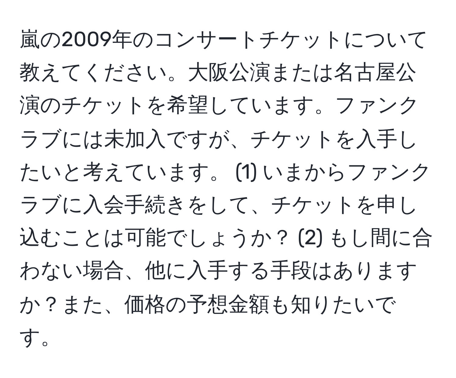 嵐の2009年のコンサートチケットについて教えてください。大阪公演または名古屋公演のチケットを希望しています。ファンクラブには未加入ですが、チケットを入手したいと考えています。 (1) いまからファンクラブに入会手続きをして、チケットを申し込むことは可能でしょうか？ (2) もし間に合わない場合、他に入手する手段はありますか？また、価格の予想金額も知りたいです。