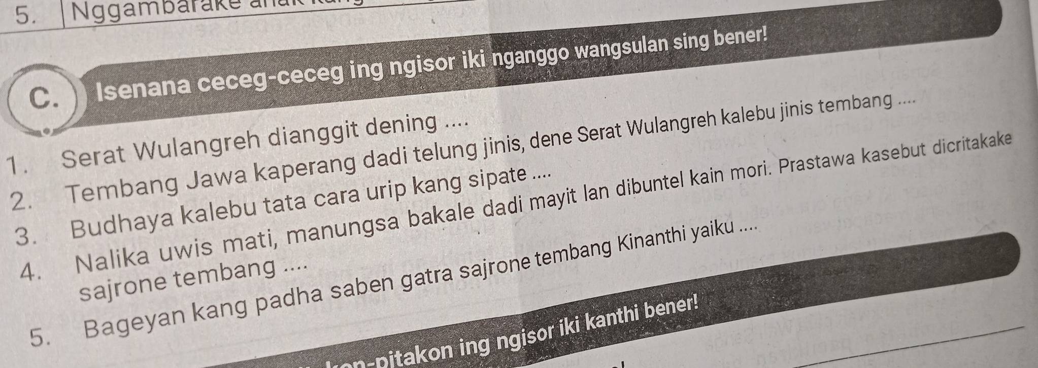 Nggambarake and 
C. Isenana ceceg-ceceg ing ngisor iki nganggo wangsulan sing bener! 
1. Serat Wulangreh dianggit dening .... 
2. Tembang Jawa kaperang dadi telung jinis, dene Serat Wulangreh kalebu jinis tembang .... 
4. Nalika uwis mati, manungsa bakale dadi mayit lan dibuntel kain mori. Prastawa kasebut dicritakake 
3. Budhaya kalebu tata cara urip kang sipate .... 
5. Bageyan kang padha saben gatra sajrone tembang Kinanthi yaiku .... 
sajrone tembang .... 
on-pitakon ing ngisor iki kanthi bener!