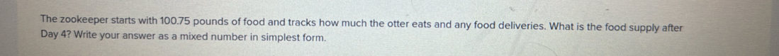 The zookeeper starts with 100.75 pounds of food and tracks how much the otter eats and any food deliveries. What is the food supply after
Day 4? Write your answer as a mixed number in simplest form.