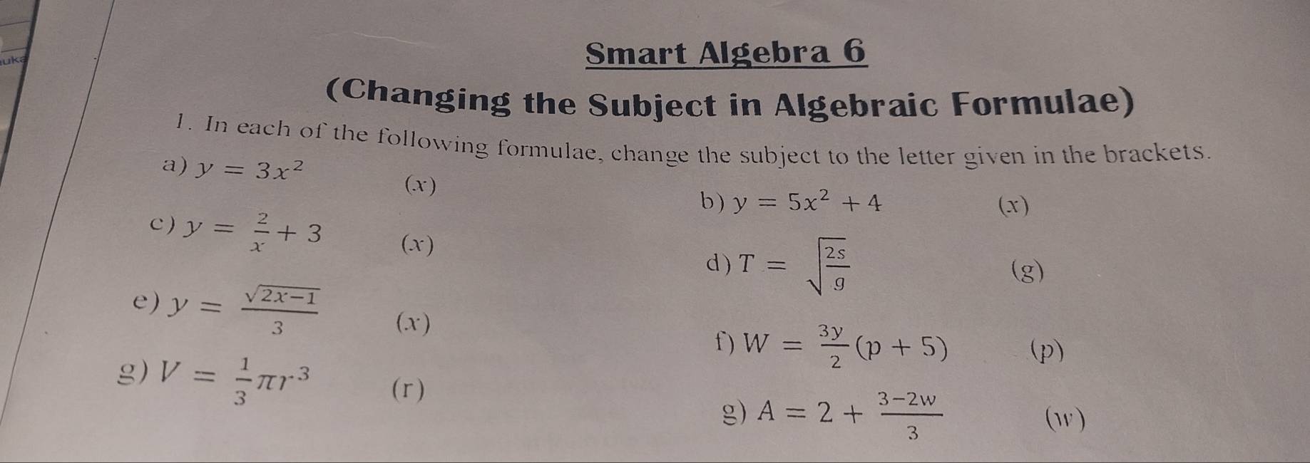 uk Smart Algebra 6 
(Changing the Subject in Algebraic Formulae) 
1. In each of the following formulae, change the subject to the letter given in the brackets. 
a) y=3x^2
(.x ) 
b) y=5x^2+4 (x) 
c ) y= 2/x +3 (x) 
d) T=sqrt(frac 2s)g (g) 
e) y= (sqrt(2x-1))/3  (x) 
f) W= 3y/2 (p+5)
g) V= 1/3 π r^3
(p) 
(r) 
g) A=2+ (3-2w)/3  (w)