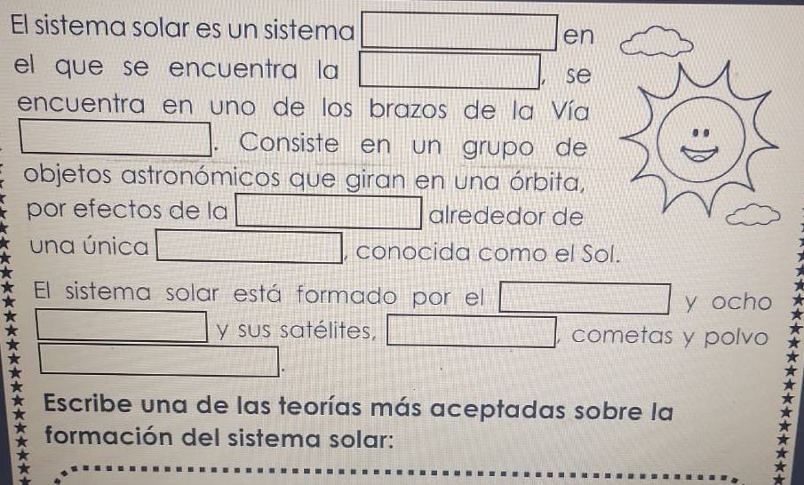 El sistema solar es un sistema □ en 
el que se encuentra la □ a se 
encuentra en uno de los brazos de la Vía 
□ . Consiste en un grupo de 
objetos astronómicos que giran en una órbita, 
por efectos de la □ alrededor de 
una única □ , conocida como el Sol. 
El sistema solar está formado por el □ y ocho 
□ y sus satélites, □ , cometas y polvo 
□ . 
Escribe una de las teorías más aceptadas sobre la 
* formación del sistema solar: 
*