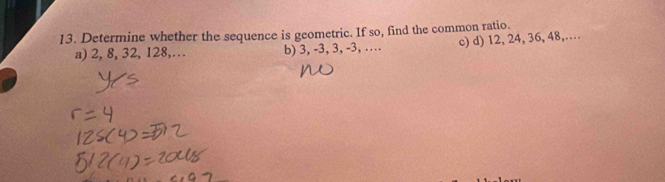 Determine whether the sequence is geometric. If so, find the common ratio.
a) 2, 8, 32, 128,… b) 3, -3, 3, -3, … c) d) 12, 24, 36, 48,…