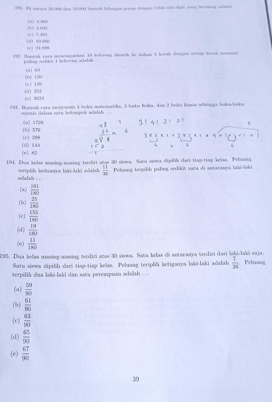 Di antara 20.000 dan 70.000 banyak bilangan genap dengan tidak ada digit yang berulang adalah
(a) 3.360
(b) 4.032
(c) 7.392
(d) 10.080
(e) 24.998
192. Banyak cara menempatkan 10 kelereng identik ke dalam 5 kotak dengan setiap kotak memuat
paling sedikit 1 kelereng adalah . . .
(a) 63
(b) 120
(c) 126
(d) 252
(e) 3024
193. Banyak cara menyusun 4 buku matematika, 3 buku fisika, dan 2 buku kimia sehingga buku-buku
sejenis dalam satu kelompok adalah . . .
(a) 1728 8
(b) 576
(c) 288
(d) 144
(e) 82
194. Dua kelas masing-masing terdiri atas 30 siswa. Satu siswa dipilih dari tiap-tiap kelas. Peluang
teriplih keduanya laki-laki adalah  11/36 . Peluang terpilih paling sedikit satu di antaranya laki-laki
adalah . . .
(a)  161/180 
(b)  25/180 
(c)  155/180 
(d)  19/180 
(e)  11/180 
195. Dua kelas masing-masing terdiri atas 30 siswa. Satu kelas di antaranya terdiri dari laki-laki saja.
Satu siswa dipilih dari tiap-tiap kelas. Peluang teriplih ketiganya laki-laki adalah  7/36 . Peluang
terpilih dua laki-laki dan satu perempuan adalah . . .
(a)  59/90 
(b)  61/90 
(c)  63/90 
(d)  65/90 
(e)  67/90 
39