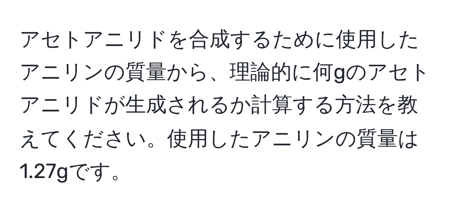 アセトアニリドを合成するために使用したアニリンの質量から、理論的に何gのアセトアニリドが生成されるか計算する方法を教えてください。使用したアニリンの質量は1.27gです。