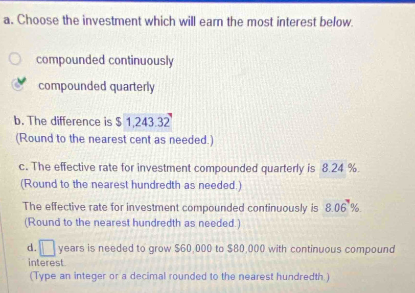 Choose the investment which will earn the most interest below. 
compounded continuously 
compounded quarterly 
b. The difference is $ 1,243.32
(Round to the nearest cent as needed.) 
c. The effective rate for investment compounded quarterly is 8.24 %. 
(Round to the nearest hundredth as needed.) 
The effective rate for investment compounded continuously is 8.06 %. 
(Round to the nearest hundredth as needed.) 
d. □ years is needed to grow $60,000 to $80,000 with continuous compound 
interest. 
(Type an integer or a decimal rounded to the nearest hundredth.)