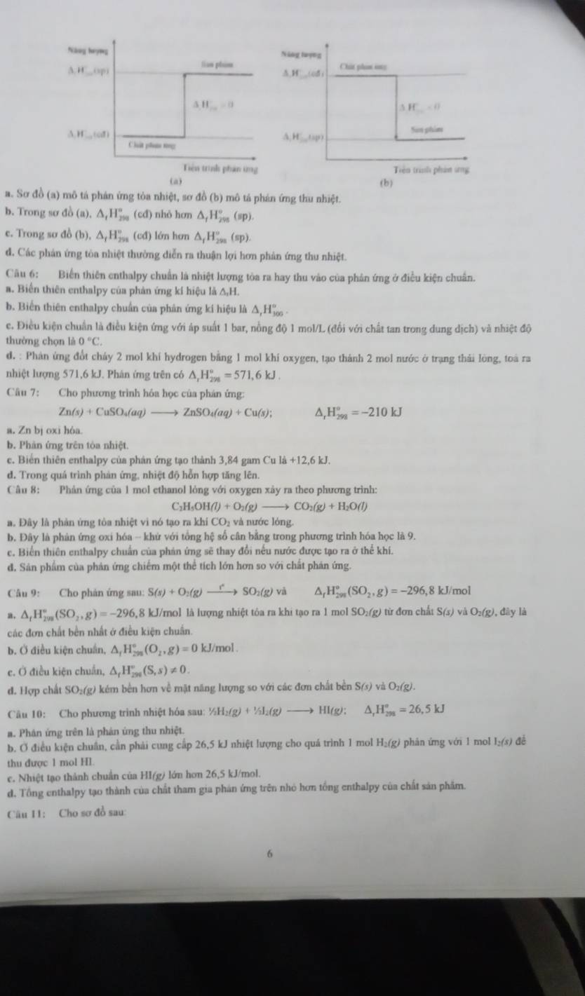 Sơ đồ (a) mô tá phán ứng tòa nhiệt, sơ đồ (b) mô tả phán ứng thu nhiệt.
b. Trong sơ đồ (a).△ _tH_(299)° (cđ) nhỏ hơn △ _fH_(295)°(sp).
c. Trong sơ đồ (b),△ _fH_(298)° (cd) lớn hơn △ _fH_(299)°(sp).
đ. Các phản ứng tôa nhiệt thường diễn ra thuận lợi hơn phản ứng thu nhiệt.
Câu 6: Biển thiên enthalpy chuẩn là nhiệt lượng tòa ra hay thu vào của phản ứng ở điều kiện chuẩn.
a. Biển thiên enthalpy của phản ứng kí hiệu l △ _1F
b. Biển thiên enthalpy chuẩn của phản ứng kí hiệu là △ ,H_(300)°.
c. Điều kiện chuẩn là điều kiện ứng với áp suất 1 bar, nồng độ 1 mol/L (đổi với chất tan trong dung dịch) và nhiệt độ
thường chọn là 0°C.
d. : Phân ứng đổt cháy 2 mol khí hydrogen bằng 1 mol khí oxygen, tạo thánh 2 mol nước ở trạng thái lòng, toà ra
nhiệt lượng 571,6 kJ. Phán ứng trên có △ _rH_(298)°=571,6kJ.
Câu 7: Cho phương trình hóa học của phán ứng:
Zn(s)+CuSO_4(aq)to ZnSO_4(aq)+Cu(s); ^ H_(298)°=-210kJ
a. Zn bj oxi hóa.
b. Phản ứng trên tòa nhiệt.
c. Biển thiên enthalpy của phản ứng tạo thành 3,84 gam Cula+12,6kJ.
d. Trong quá trình phản ứng, nhiệt độ hỗn hợp tăng lên.
Câu 8: Phản ứng của 1 mol ethanol lỏng với oxygen xây ra theo phương trình:
C_2H_5OH(l)+O_2(g)to CO_2(g)+H_2O(l)
a. Đây là phản ứng tòa nhiệt vi nó tạo ra khi CO₂ và nước lóng.
b. Đây là phản ứng oxi hóa - khứ với tổng hệ số cân bằng trong phương trình hóa học là 9.
c. Biển thiên enthalpy chuẩn của phản ứng sẽ thay đổi nếu nước được tạo ra ở thể khí.
đ. Sản phẩm của phản ứng chiếm một thể tích lớn hơn so với chất phản ứng.
Câu 9: Cho phản ứng sau: S(s)+O_2(g)to SO_2(g) và △ _fH_(299)^o(SO_2,g)=-296, ,8 kJ/mol
△ _fH_(299)°(SO_2,g)=-296 ,8 kJ/mol là lượng nhiệt tỏa ra khi tạo ra 1 mo 1SO_2(g) từ đơn chất S(s) và O_2(g). ( liy là
các đơn chất bền nhất ở điều kiện chuẩn.
b. Ở điều kiện chuẩn, △ _fH_(295)°(O_2,g)=0 kJ/mol .
c. Ở điều kiện chuẩn, △ _rH_(296)°(S,s)!= 0.
d. Hợp chất SO_2(g) kém bền hơn về mặt năng lượng so với các đơn chất bền S(s)vaO_2(g).
Câu 10: Cho phương trình nhiệt hóa sau: 1/_2H_2(g)+1/_3I_2(g)to HI(g); △ _rH_(298)^o=26,5kJ
a. Phân ứng trên là phân ứng thu nhiệt.
b. Ở điều kiện chuân, cần phải cung cấp 26,5 kJ nhiệt lượng cho quá trình 1 mol H₂(g) phân ứng với 1 mol I_2(s) đé
thu được 1 mol Hl.
c. Nhiệt tạo thành chuẩn của HI(g) lớn hơn 26,5 kJ/mol.
d. Tổng enthalpy tạo thành của chất tham gia phản ứng trên nhỏ hơn tổng enthalpy của chất sản phẩm.
Câu I1: Cho sơ đồ sau:
6