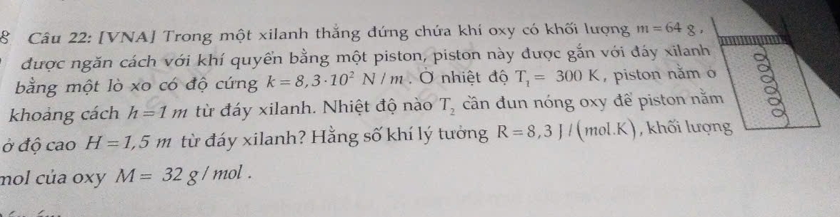 [VNA] Trong một xilanh thắng đứng chứa khí oxy có khối lượng m=64g, 
được ngăn cách với khí quyển bằng một piston, piston này được gắn với đáy xilanh 
bằng một lò xo có độ cứng k=8,3· 10^2N/m Ở nhiệt độ T_1=300K , piston nằm o 
khoảng cách h=1m từ đáy xilanh. Nhiệt độ nào T_2 cần đun nóng oxy để piston nằm 
Ở độ cao H=1,5m từ đáy xilanh? Hằng số khí lý tưởng R=8,3J/(mol.K) , khối lượng 
mol của oxy M=32g/mol.