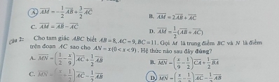 overline AM=- 1/2 overline AB+ 3/2 overline AC B. overline AM=2overline AB+overline AC
C. overline AM=overline AB-overline AC
D. overline AM= 1/2 (overline AB+overline AC)
Cầu 2: Cho tam giác ABC biết AB=8, AC=9, BC=11 Gọi M là trung điểm BC và N là điểm
trên đoạn 4C sao cho AN=x(0
A. overline MN=( 1/2 - x/9 )overline AC+ 1/2 overline AB Hệ thức nào sau đây đúng?
B. overline MN=( x/9 - 1/2 )overline CA+ 1/2 overline BA
C. overline MN=(frac x+ 1/2 )overline AC- 1/2 overline AB D overline MN=(frac x-frac 1)overline AC-frac 1overline AB