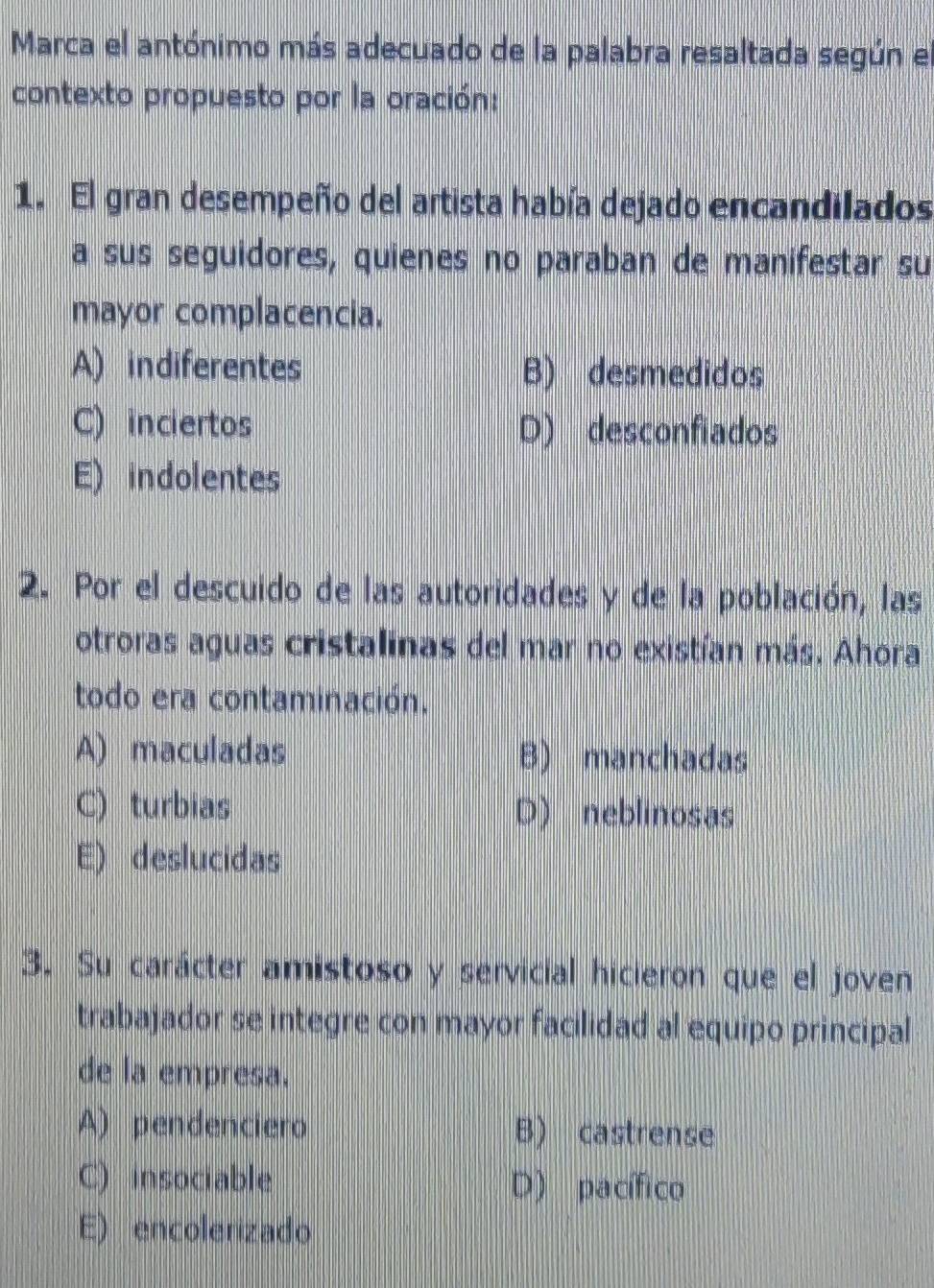 Marca el antónimo más adecuado de la palabra resaltada según el
contexto propuesto por la oración:
1. El gran desempeño del artista había dejado encandilados
a sus seguidores, quienes no paraban de manifestar su
mayor complacencia.
A) indiferentes B) desmedidos
C) inciertos D) desconfiados
E) indolentes
2. Por el descuido de las autoridades y de la población, las
otroras aguas cristalinas del mar no existían más. Ahora
todo era contaminación.
A) maculadas B) manchadas
C) turbias D) neblinosas
E) deslucidas
3. Su carácter amistoso y servicial hicieron que el joven
trabajador se integre con mayor facilidad al equipo principal
de la empresa.
A) pendenciero B) castrense
C) insociable D) pacífico
E) encolerizado