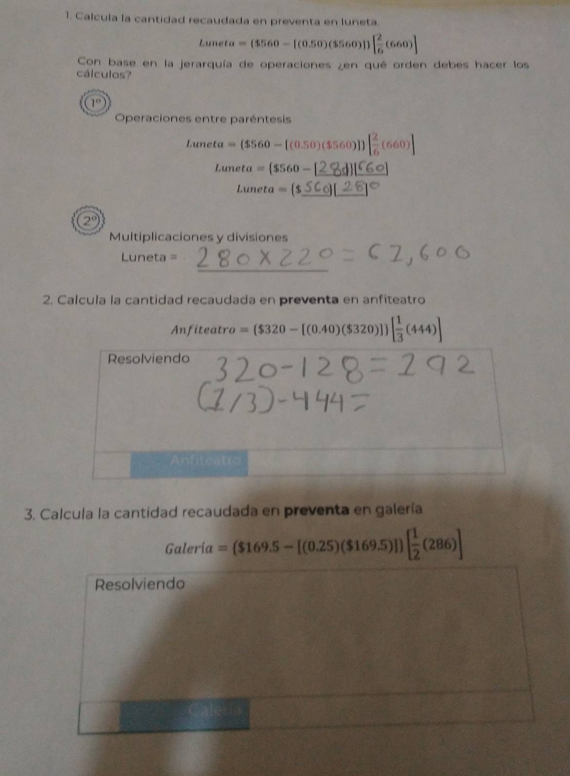 Calcula la cantidad recaudada en preventa en luneta.
Luneta =(3560-[(0.50)(3560)])[ 2/6 (660)]
Con base en la jerarquía de operaciones ¿en qué orden debes hacer los 
cálculos? 
Operaciones entre paréntesis
Luneta=($560-[(0.50)($560)] [ 2/6 (660)]
_ Luneta= $560-
_ Luneta= $
2°
Multiplicaciones y divisiones 
_
Luneta =
2. Calcula la cantidad recaudada en preventa en anfiteatro 
Anfiteat ro = $320-[(0.40)($320)] [ 1/3 (444)]
Resolviendo 
Anfiteatro 
3. Calcula la cantidad recaudada en preventa en galería 
Galería =($169.5-[(0.25)($169.5)] [ 1/2 (286)]
Resolviendo