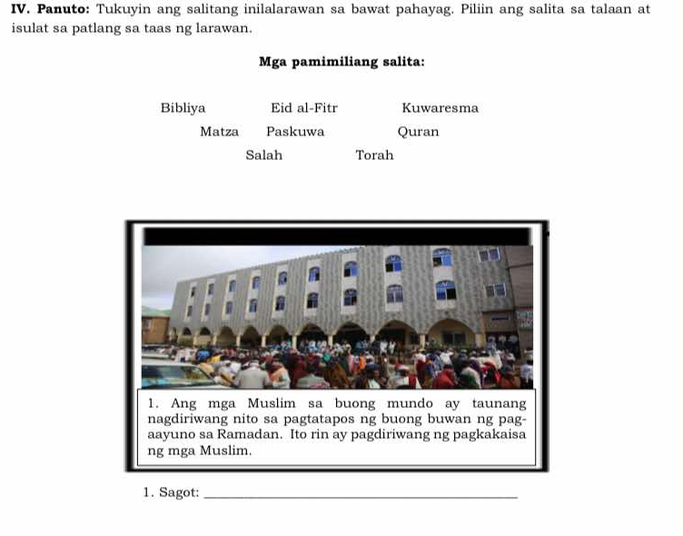 Panuto: Tukuyin ang salitang inilalarawan sa bawat pahayag. Piliin ang salita sa talaan at 
isulat sa patlang sa taas ng larawan. 
Mga pamimiliang salita: 
Bibliya Eid al-Fitr Kuwaresma 
Matza Paskuwa Quran 
Salah Torah 
1. Sagot:_