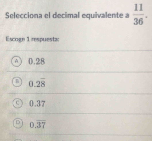 Selecciona el decimal equivalente a  11/36 . 
Escoge 1 respuesta:
A 0.28
B 0.2overline 8
0.37
D 0.overline 37